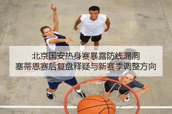 北京国安热身赛暴露防线漏洞 塞蒂恩赛后复盘释疑与新赛季调整方向 - fhsports